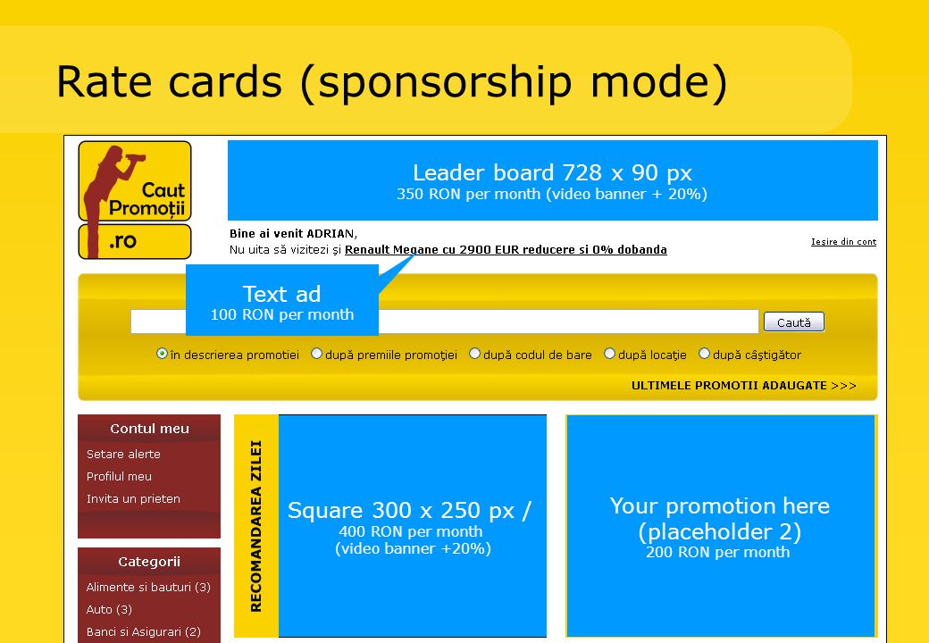 Rate cards (sponsorship mode) Leader board 728 x 90 px 350 RON per month (video banner + 20%) Square 300 x 250 px / 400 RON per month (video banner +20%) Text ad 100 RON per month Your promotion here (placeholder 2) 200 RON per month