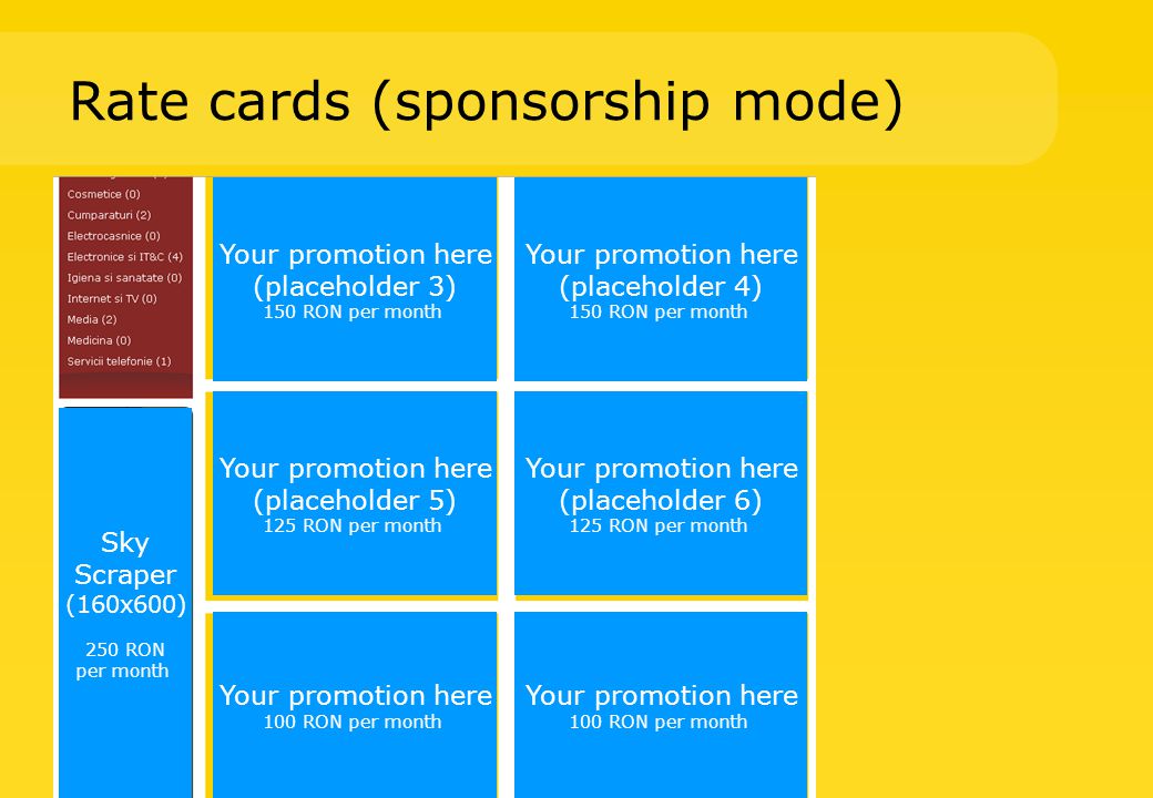 Rate cards (sponsorship mode) Your promotion here (placeholder 3) 150 RON per month Your promotion here (placeholder 4) 150 RON per month Your promotion here (placeholder 5) 125 RON per month Your promotion here (placeholder 6) 125 RON per month Your promotion here 100 RON per month Your promotion here 100 RON per month Sky Scraper (160x600) 250 RON per month