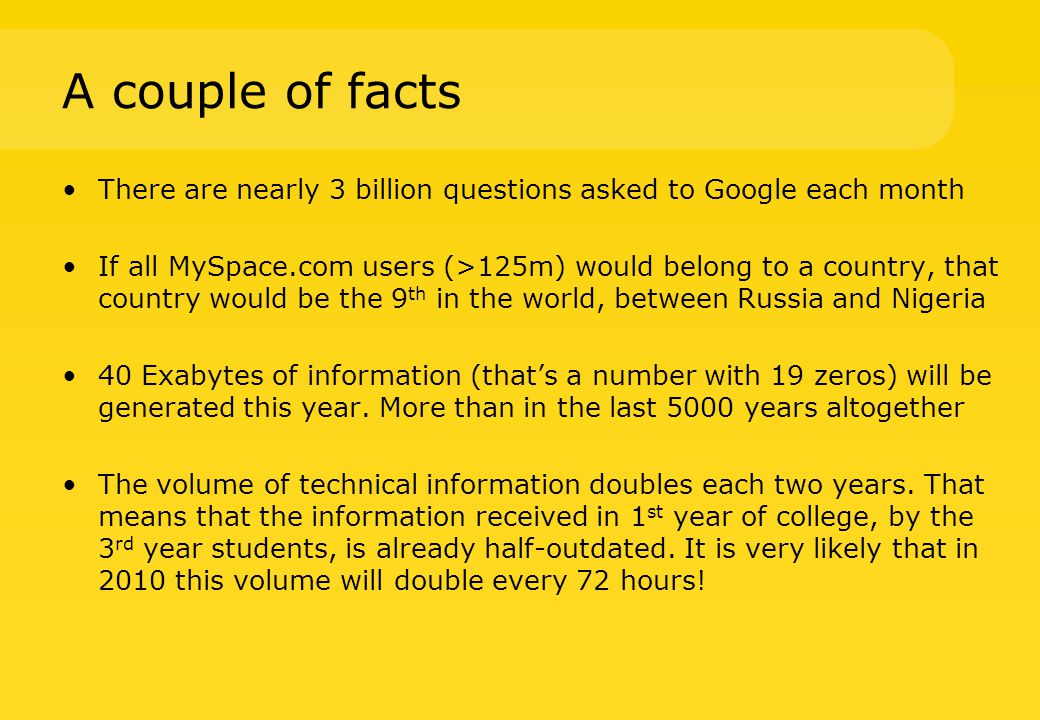 A couple of facts There are nearly 3 billion questions asked to Google each month If all MySpace.com users (>125m) would belong to a country, that country would be the 9 th in the world, between Russia and Nigeria 40 Exabytes of information (that’s a number with 19 zeros) will be generated this year.