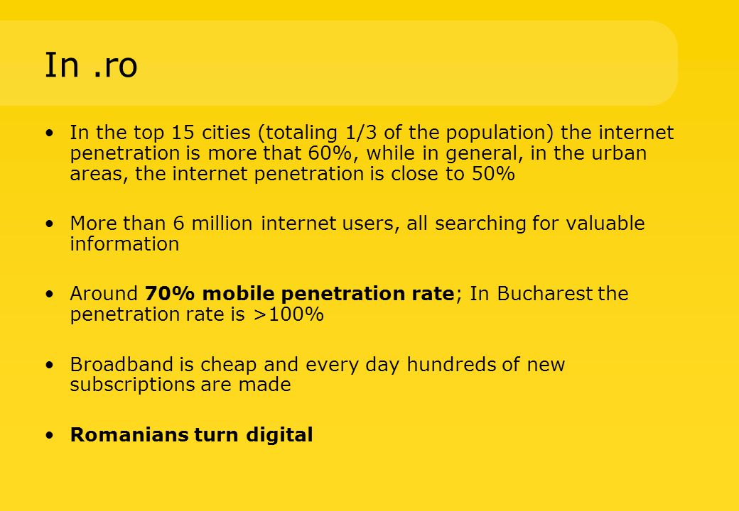 In.ro In the top 15 cities (totaling 1/3 of the population) the internet penetration is more that 60%, while in general, in the urban areas, the internet penetration is close to 50% More than 6 million internet users, all searching for valuable information Around 70% mobile penetration rate; In Bucharest the penetration rate is >100% Broadband is cheap and every day hundreds of new subscriptions are made Romanians turn digital