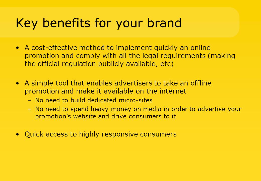 Key benefits for your brand A cost-effective method to implement quickly an online promotion and comply with all the legal requirements (making the official regulation publicly available, etc) A simple tool that enables advertisers to take an offline promotion and make it available on the internet –No need to build dedicated micro-sites –No need to spend heavy money on media in order to advertise your promotion’s website and drive consumers to it Quick access to highly responsive consumers