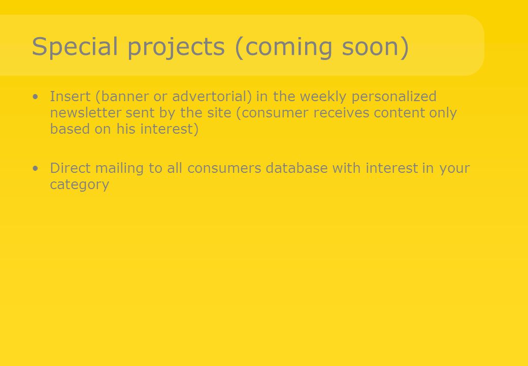 Special projects (coming soon) Insert (banner or advertorial) in the weekly personalized newsletter sent by the site (consumer receives content only based on his interest) Direct mailing to all consumers database with interest in your category