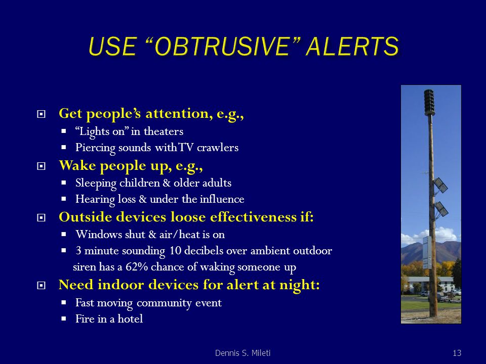  Get people’s attention, e.g.,  Lights on in theaters  Piercing sounds with TV crawlers  Wake people up, e.g.,  Sleeping children & older adults  Hearing loss & under the influence  Outside devices loose effectiveness if:  Windows shut & air/heat is on  3 minute sounding 10 decibels over ambient outdoor siren has a 62% chance of waking someone up  Need indoor devices for alert at night:  Fast moving community event  Fire in a hotel 13Dennis S.