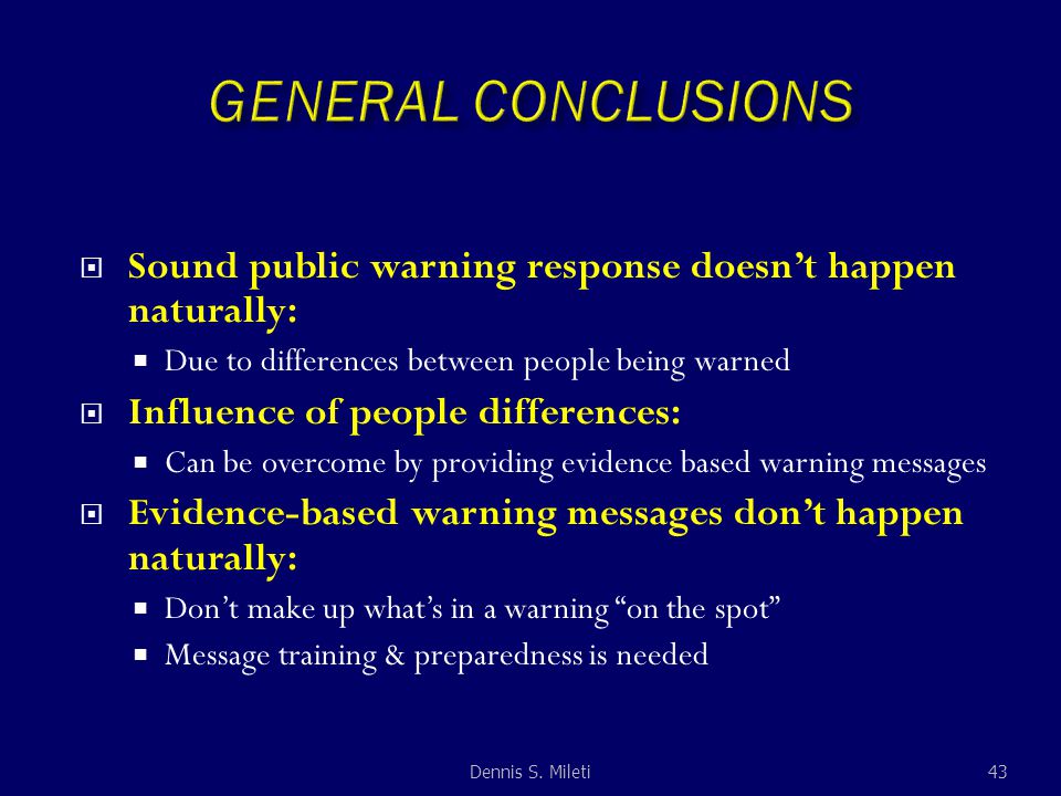 Sound public warning response doesn’t happen naturally:  Due to differences between people being warned  Influence of people differences:  Can be overcome by providing evidence based warning messages  Evidence-based warning messages don’t happen naturally:  Don’t make up what’s in a warning on the spot  Message training & preparedness is needed 43Dennis S.