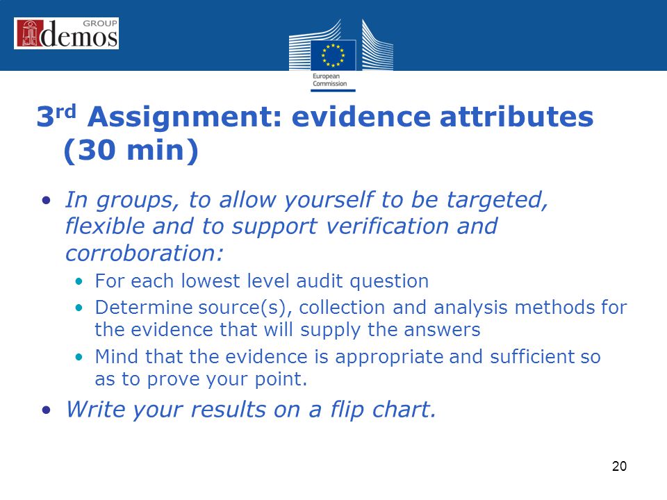 3 rd Assignment: evidence attributes (30 min) In groups, to allow yourself to be targeted, flexible and to support verification and corroboration: For each lowest level audit question Determine source(s), collection and analysis methods for the evidence that will supply the answers Mind that the evidence is appropriate and sufficient so as to prove your point.