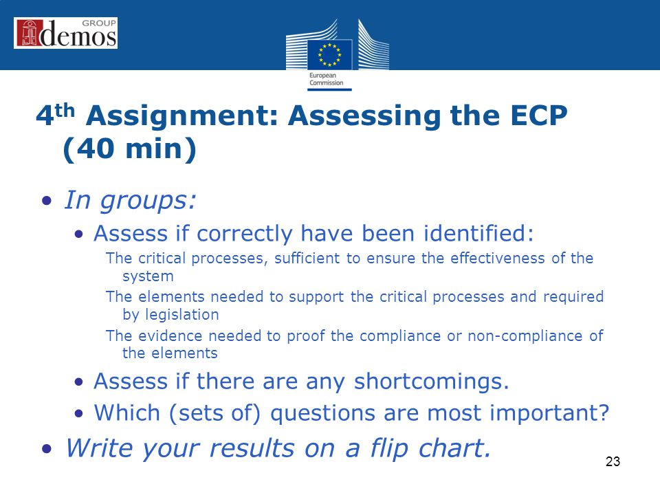 4 th Assignment: Assessing the ECP (40 min) In groups: Assess if correctly have been identified: The critical processes, sufficient to ensure the effectiveness of the system The elements needed to support the critical processes and required by legislation The evidence needed to proof the compliance or non-compliance of the elements Assess if there are any shortcomings.