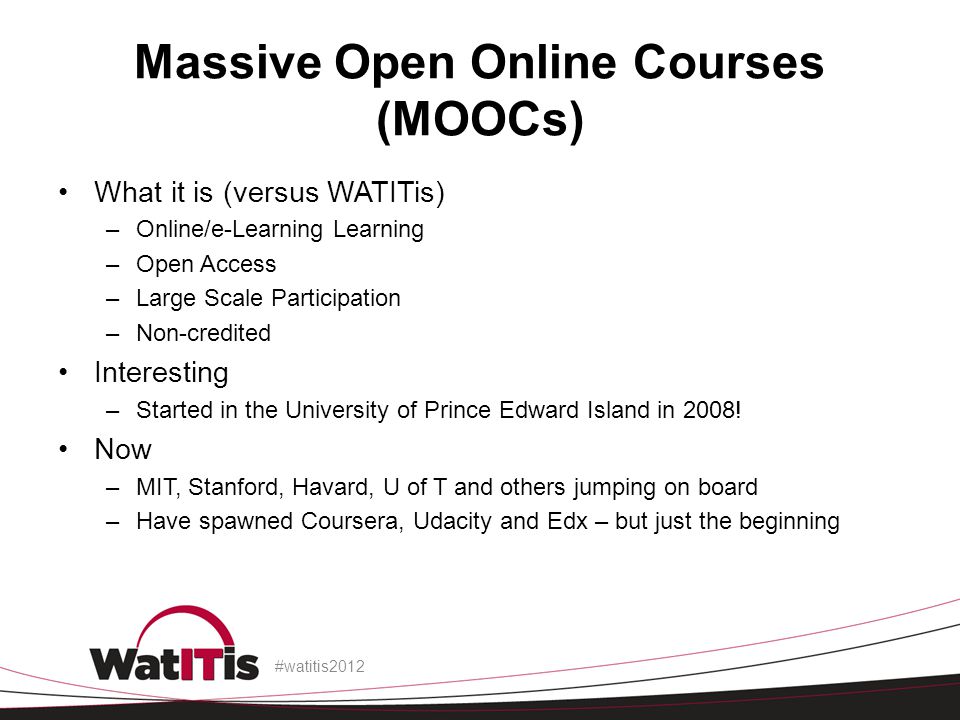 Massive Open Online Courses (MOOCs) What it is (versus WATITis) –Online/e-Learning Learning –Open Access –Large Scale Participation –Non-credited Interesting –Started in the University of Prince Edward Island in 2008.
