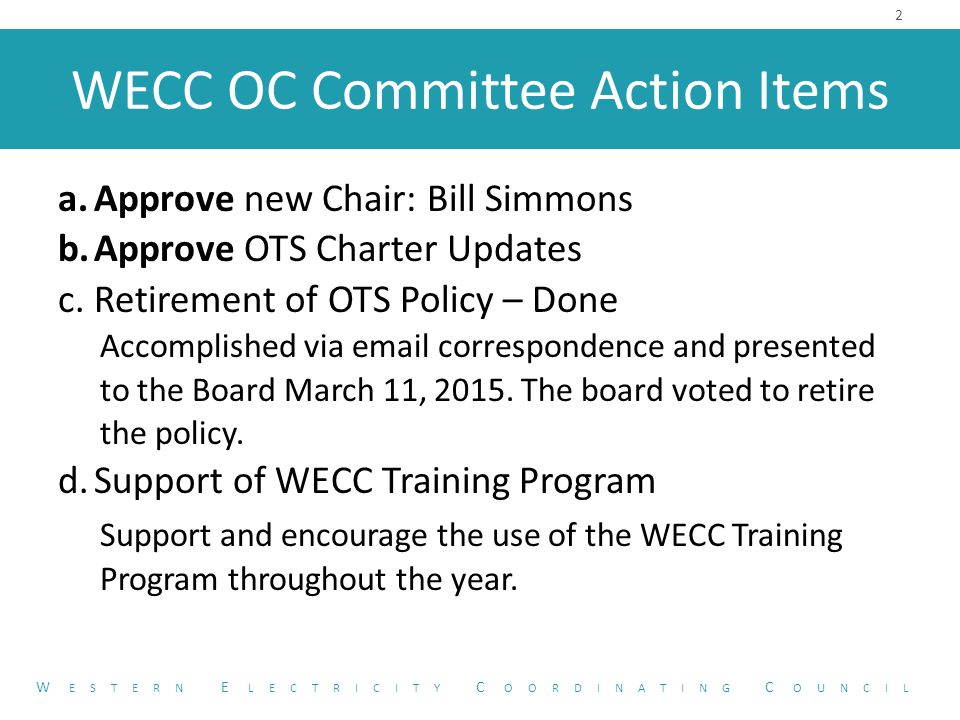 WECC OC Committee Action Items a.Approve new Chair: Bill Simmons b.Approve OTS Charter Updates c.Retirement of OTS Policy – Done Accomplished via  correspondence and presented to the Board March 11, 2015.