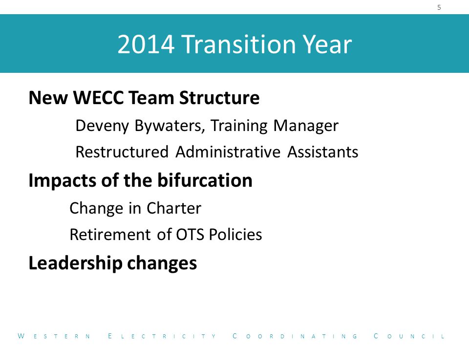 2014 Transition Year New WECC Team Structure Deveny Bywaters, Training Manager Restructured Administrative Assistants Impacts of the bifurcation Change in Charter Retirement of OTS Policies Leadership changes 5 W ESTERN E LECTRICITY C OORDINATING C OUNCIL