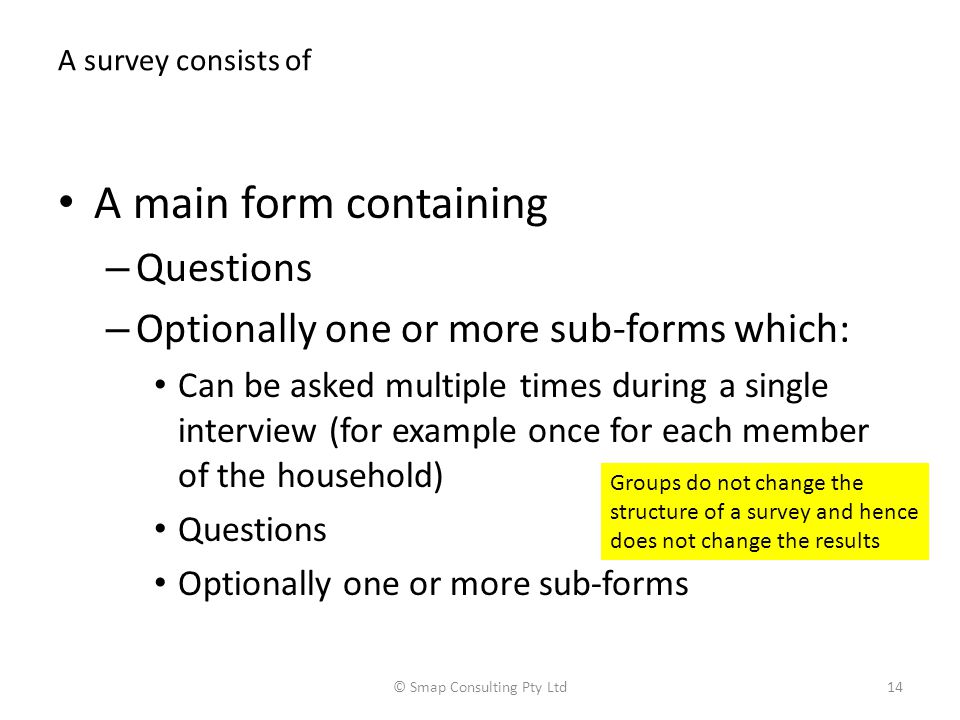 A survey consists of A main form containing – Questions – Optionally one or more sub-forms which: Can be asked multiple times during a single interview (for example once for each member of the household) Questions Optionally one or more sub-forms © Smap Consulting Pty Ltd14 Groups do not change the structure of a survey and hence does not change the results