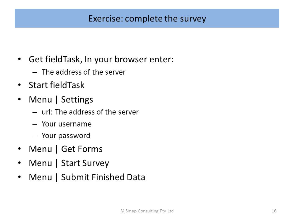 Exercise: complete the survey Get fieldTask, In your browser enter: – The address of the server Start fieldTask Menu | Settings – url: The address of the server – Your username – Your password Menu | Get Forms Menu | Start Survey Menu | Submit Finished Data © Smap Consulting Pty Ltd16