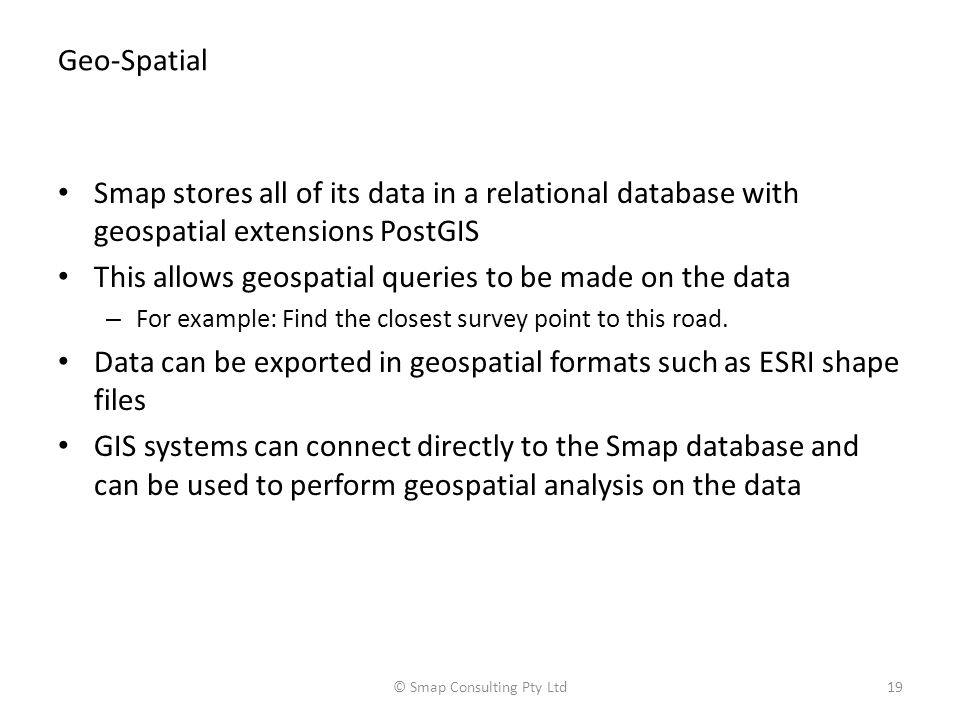 Geo-Spatial Smap stores all of its data in a relational database with geospatial extensions PostGIS This allows geospatial queries to be made on the data – For example: Find the closest survey point to this road.