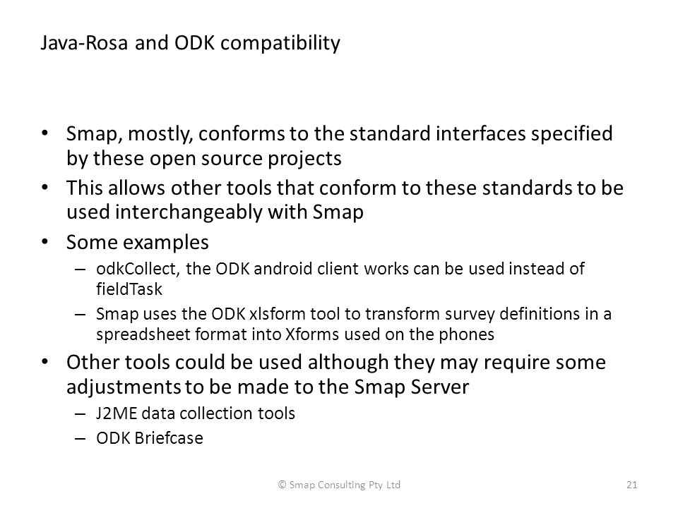Java-Rosa and ODK compatibility Smap, mostly, conforms to the standard interfaces specified by these open source projects This allows other tools that conform to these standards to be used interchangeably with Smap Some examples – odkCollect, the ODK android client works can be used instead of fieldTask – Smap uses the ODK xlsform tool to transform survey definitions in a spreadsheet format into Xforms used on the phones Other tools could be used although they may require some adjustments to be made to the Smap Server – J2ME data collection tools – ODK Briefcase © Smap Consulting Pty Ltd21