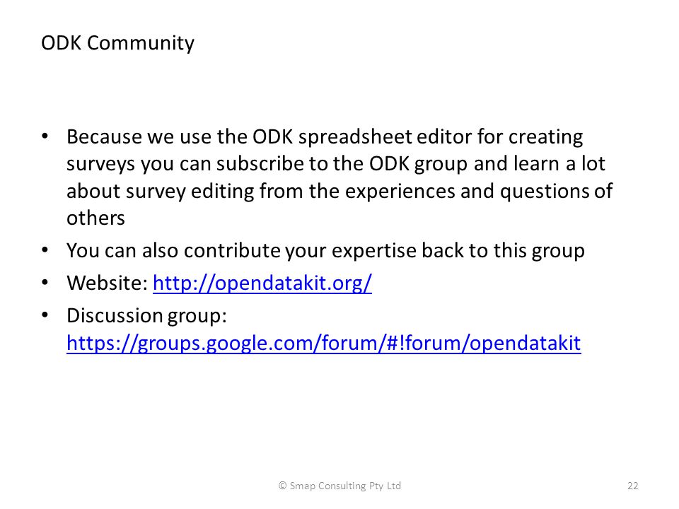 ODK Community Because we use the ODK spreadsheet editor for creating surveys you can subscribe to the ODK group and learn a lot about survey editing from the experiences and questions of others You can also contribute your expertise back to this group Website:   Discussion group:     © Smap Consulting Pty Ltd22