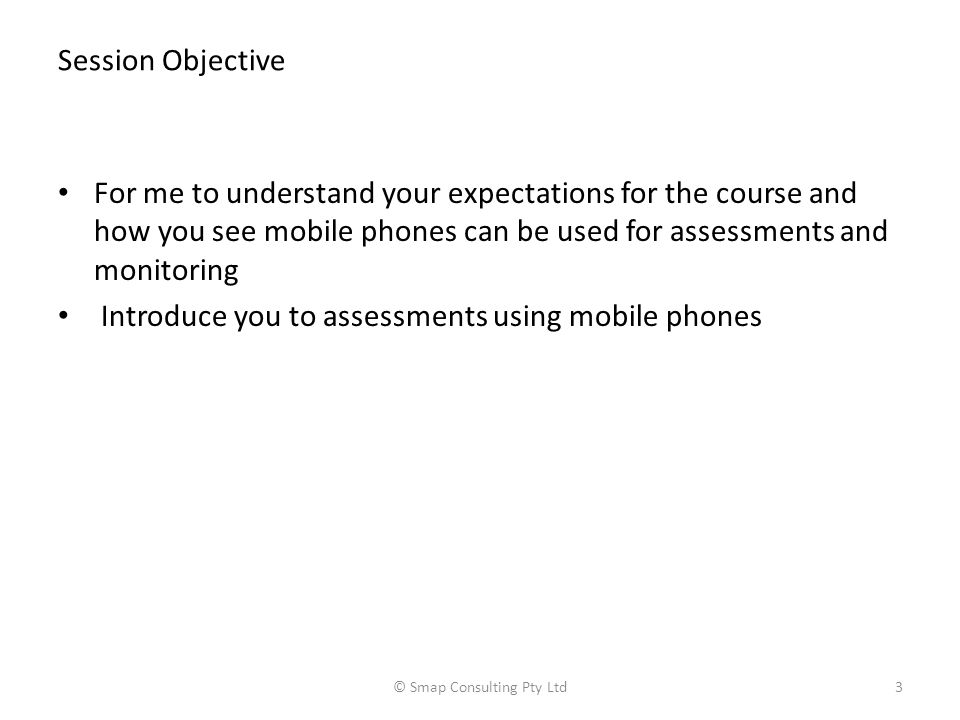 Session Objective For me to understand your expectations for the course and how you see mobile phones can be used for assessments and monitoring Introduce you to assessments using mobile phones © Smap Consulting Pty Ltd3