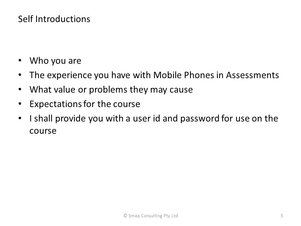 Self Introductions Who you are The experience you have with Mobile Phones in Assessments What value or problems they may cause Expectations for the course I shall provide you with a user id and password for use on the course © Smap Consulting Pty Ltd5