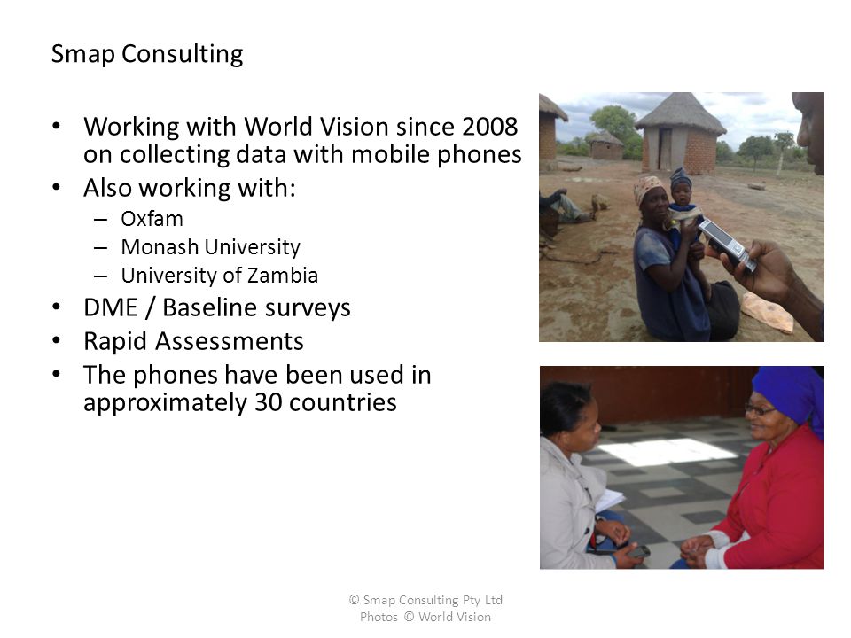 Smap Consulting Working with World Vision since 2008 on collecting data with mobile phones Also working with: – Oxfam – Monash University – University of Zambia DME / Baseline surveys Rapid Assessments The phones have been used in approximately 30 countries © Smap Consulting Pty Ltd Photos © World Vision