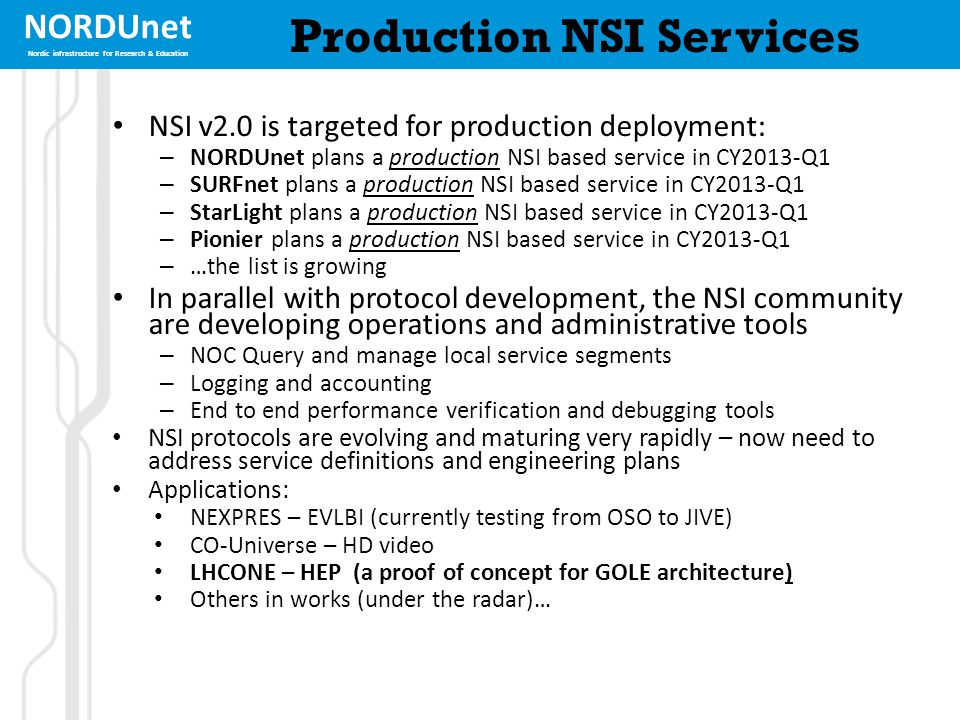 NORDUnet Nordic infrastructure for Research & Education Production NSI Services NSI v2.0 is targeted for production deployment: – NORDUnet plans a production NSI based service in CY2013-Q1 – SURFnet plans a production NSI based service in CY2013-Q1 – StarLight plans a production NSI based service in CY2013-Q1 – Pionier plans a production NSI based service in CY2013-Q1 – …the list is growing In parallel with protocol development, the NSI community are developing operations and administrative tools – NOC Query and manage local service segments – Logging and accounting – End to end performance verification and debugging tools NSI protocols are evolving and maturing very rapidly – now need to address service definitions and engineering plans Applications: NEXPRES – EVLBI (currently testing from OSO to JIVE) CO-Universe – HD video LHCONE – HEP (a proof of concept for GOLE architecture) Others in works (under the radar)…