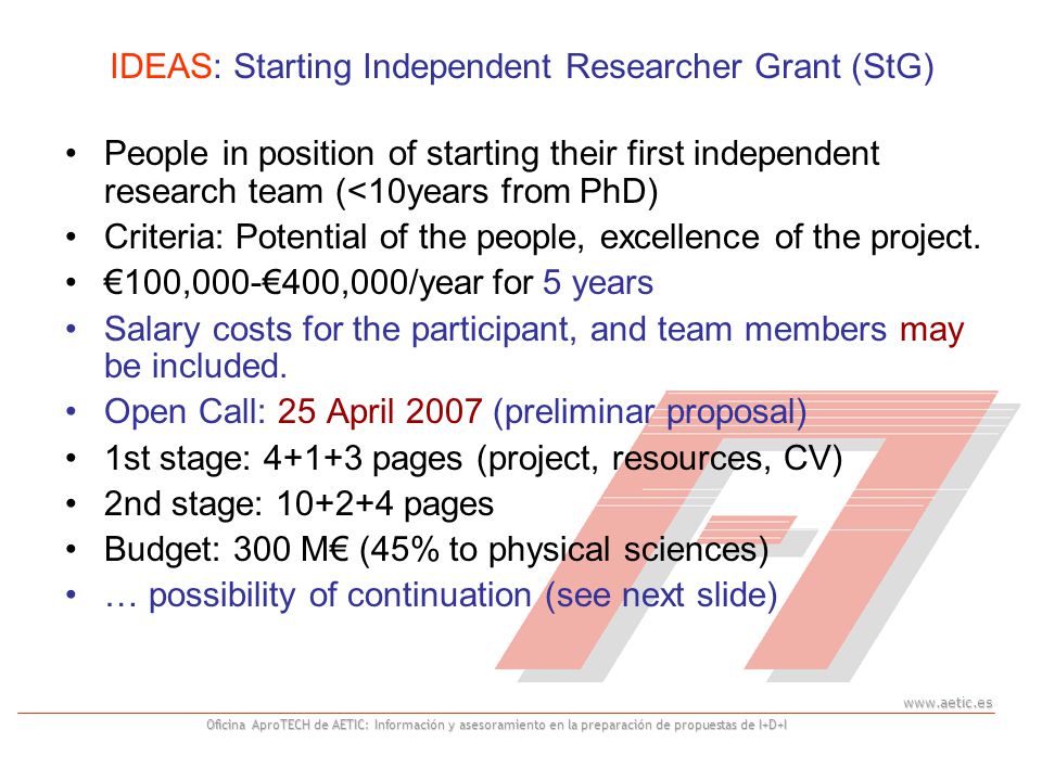 Oficina AproTECH de AETIC: Información y asesoramiento en la preparación de propuestas de I+D+I IDEAS: Starting Independent Researcher Grant (StG) People in position of starting their first independent research team (<10years from PhD) Criteria: Potential of the people, excellence of the project.