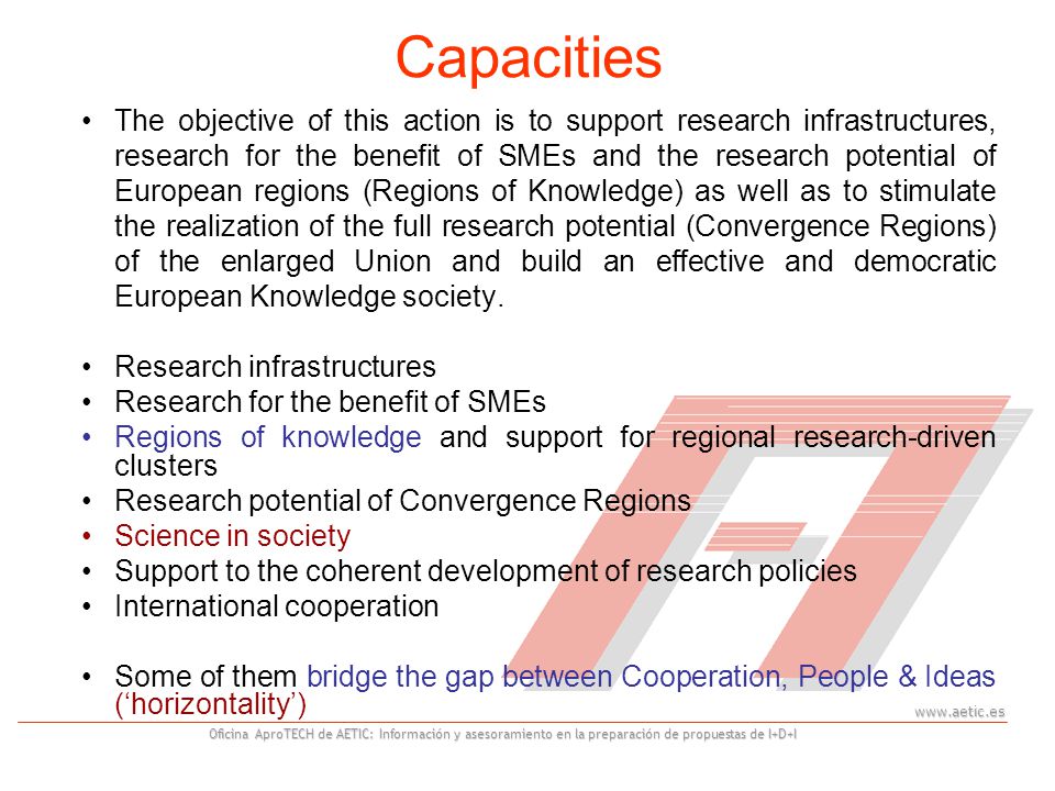 Oficina AproTECH de AETIC: Información y asesoramiento en la preparación de propuestas de I+D+I Capacities The objective of this action is to support research infrastructures, research for the benefit of SMEs and the research potential of European regions (Regions of Knowledge) as well as to stimulate the realization of the full research potential (Convergence Regions) of the enlarged Union and build an effective and democratic European Knowledge society.
