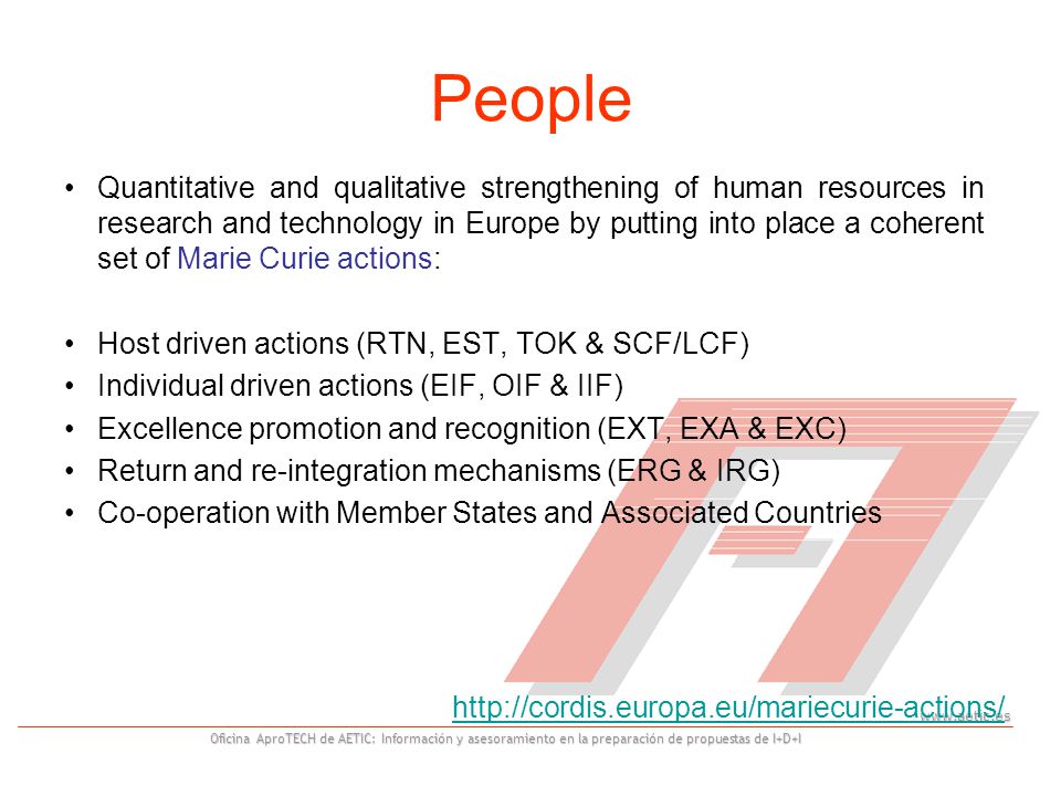 Oficina AproTECH de AETIC: Información y asesoramiento en la preparación de propuestas de I+D+I People Quantitative and qualitative strengthening of human resources in research and technology in Europe by putting into place a coherent set of Marie Curie actions: Host driven actions (RTN, EST, TOK & SCF/LCF) Individual driven actions (EIF, OIF & IIF) Excellence promotion and recognition (EXT, EXA & EXC) Return and re-integration mechanisms (ERG & IRG) Co-operation with Member States and Associated Countries