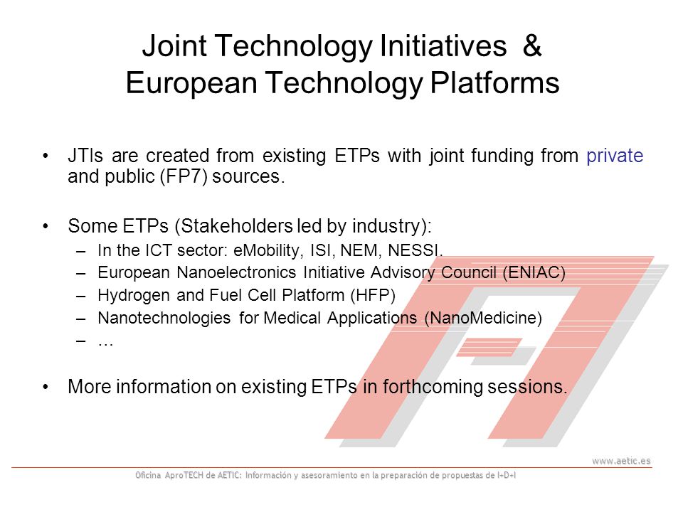 Oficina AproTECH de AETIC: Información y asesoramiento en la preparación de propuestas de I+D+I Joint Technology Initiatives & European Technology Platforms JTIs are created from existing ETPs with joint funding from private and public (FP7) sources.