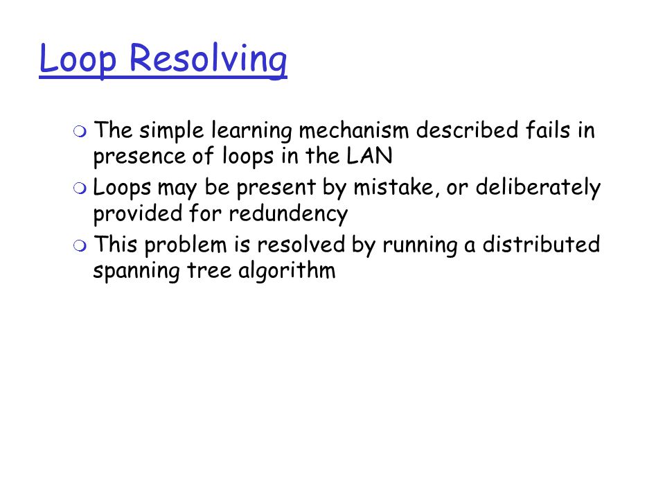 Loop Resolving  The simple learning mechanism described fails in presence of loops in the LAN  Loops may be present by mistake, or deliberately provided for redundency  This problem is resolved by running a distributed spanning tree algorithm