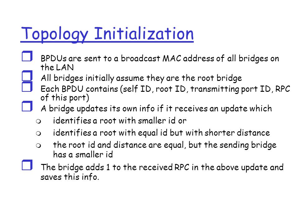 Topology Initialization  BPDUs are sent to a broadcast MAC address of all bridges on the LAN  All bridges initially assume they are the root bridge  Each BPDU contains (self ID, root ID, transmitting port ID, RPC of this port)  A bridge updates its own info if it receives an update which  identifies a root with smaller id or  identifies a root with equal id but with shorter distance  the root id and distance are equal, but the sending bridge has a smaller id  The bridge adds 1 to the received RPC in the above update and saves this info.