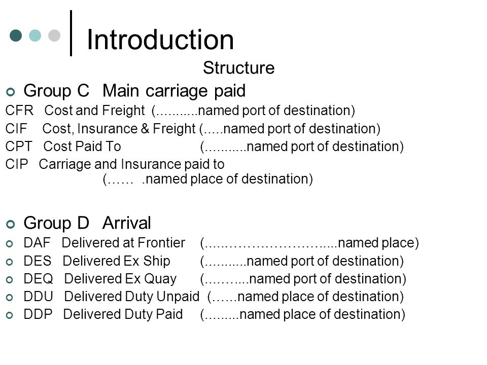 Introduction Structure Group CMain carriage paid CFR Cost and Freight ( named port of destination) CIF Cost, Insurance & Freight (.....named port of destination) CPT Cost Paid To ( named port of destination) CIP Carriage and Insurance paid to (…….named place of destination) Group DArrival DAF Delivered at Frontier(.....………………….....named place) DES Delivered Ex Ship ( named port of destination) DEQ Delivered Ex Quay (....…....named port of destination) DDU Delivered Duty Unpaid (…...named place of destination) DDP Delivered Duty Paid ( named place of destination)