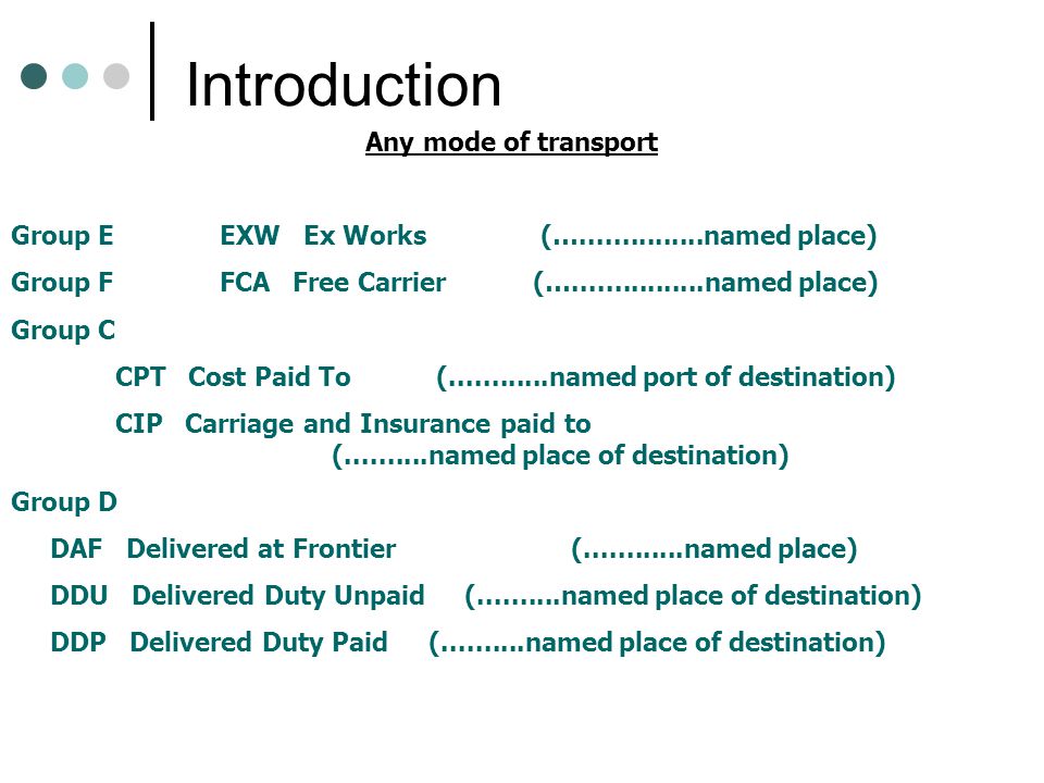 Introduction Any mode of transport Group EEXW Ex Works (… named place) Group FFCA Free Carrier(… named place) Group C CPT Cost Paid To ( named port of destination) CIP Carriage and Insurance paid to ( named place of destination) Group D DAF Delivered at Frontier ( named place) DDU Delivered Duty Unpaid ( named place of destination) DDP Delivered Duty Paid ( named place of destination)