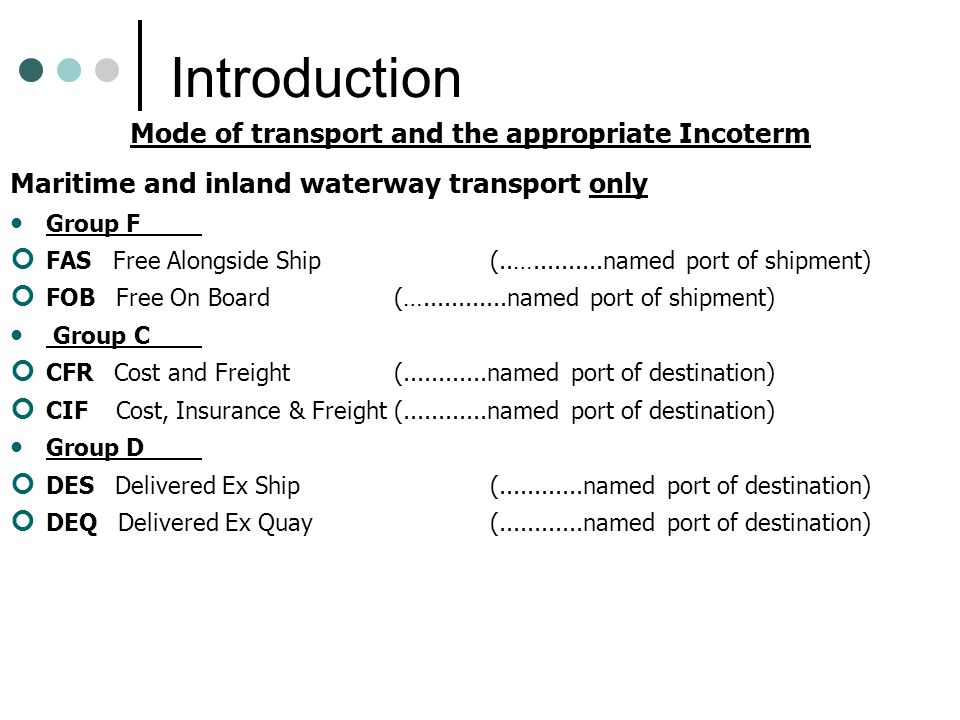 Introduction Mode of transport and the appropriate Incoterm Maritime and inland waterway transport only Group F FAS Free Alongside Ship(..… named port of shipment) FOB Free On Board(… named port of shipment) Group C CFR Cost and Freight ( named port of destination) CIF Cost, Insurance & Freight ( named port of destination) Group D DES Delivered Ex Ship ( named port of destination) DEQ Delivered Ex Quay ( named port of destination)