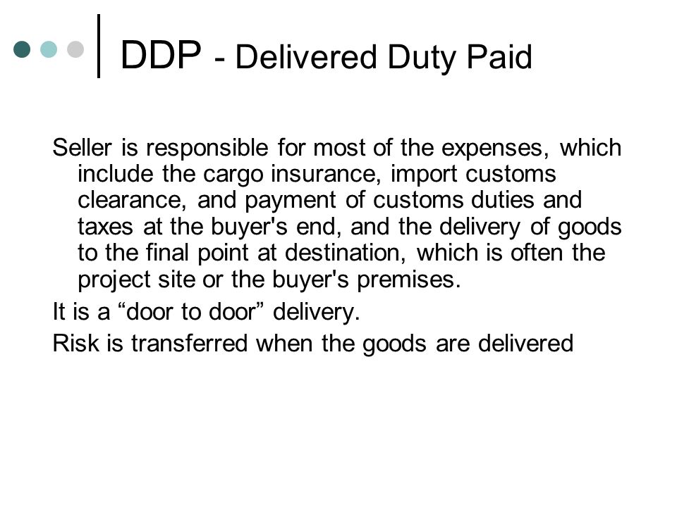 DDP - Delivered Duty Paid Seller is responsible for most of the expenses, which include the cargo insurance, import customs clearance, and payment of customs duties and taxes at the buyer s end, and the delivery of goods to the final point at destination, which is often the project site or the buyer s premises.