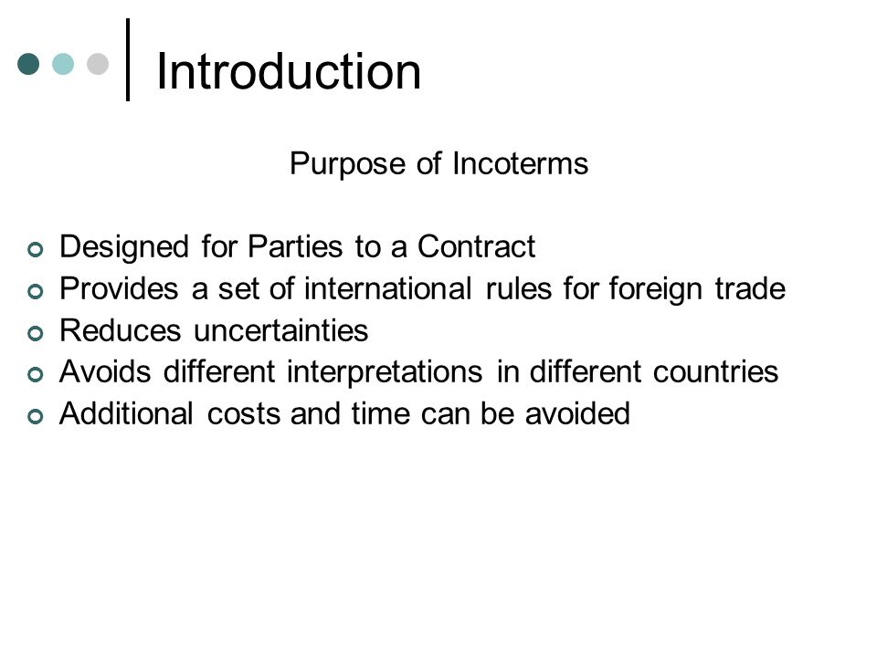 Introduction Purpose of Incoterms Designed for Parties to a Contract Provides a set of international rules for foreign trade Reduces uncertainties Avoids different interpretations in different countries Additional costs and time can be avoided