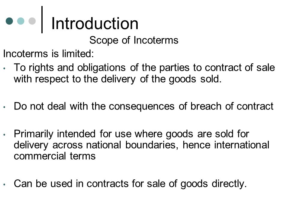 Introduction Scope of Incoterms Incoterms is limited: To rights and obligations of the parties to contract of sale with respect to the delivery of the goods sold.