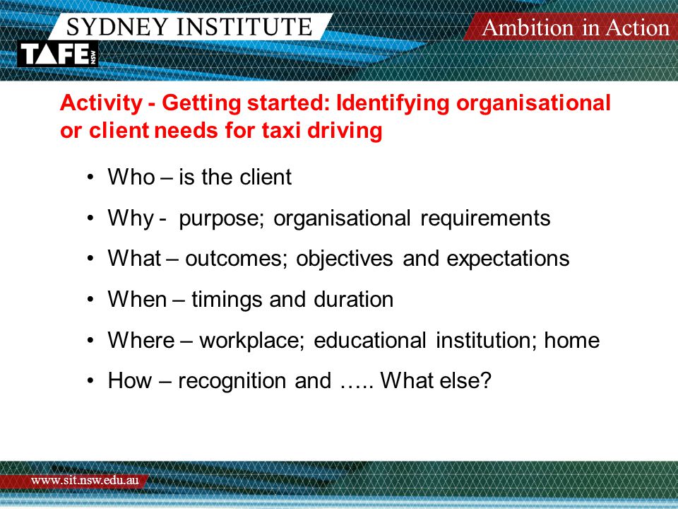 Ambition in Action   Activity - Getting started: Identifying organisational or client needs for taxi driving Who – is the client Why - purpose; organisational requirements What – outcomes; objectives and expectations When – timings and duration Where – workplace; educational institution; home How – recognition and …..