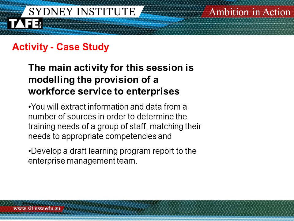 Ambition in Action   Activity - Case Study The main activity for this session is modelling the provision of a workforce service to enterprises You will extract information and data from a number of sources in order to determine the training needs of a group of staff, matching their needs to appropriate competencies and Develop a draft learning program report to the enterprise management team.