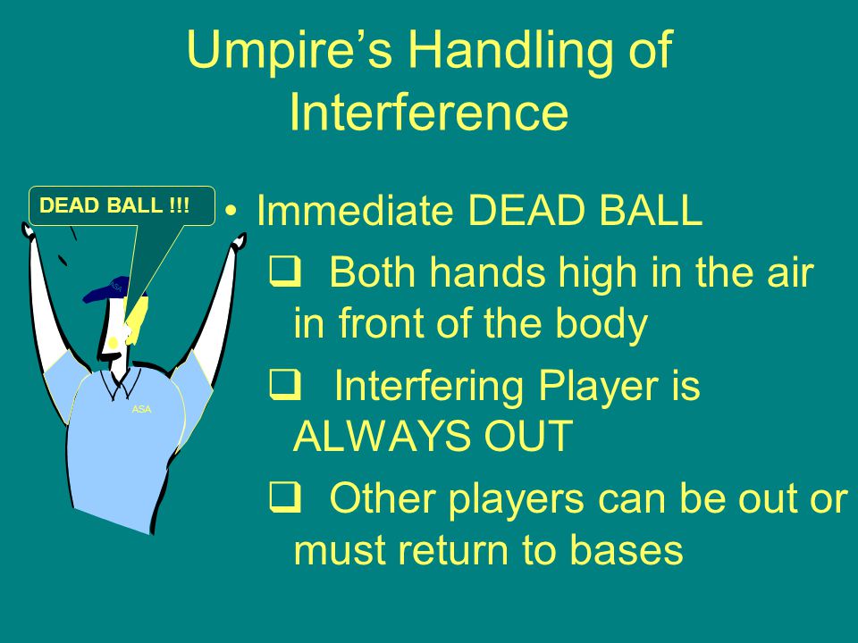 Umpire’s Handling of Interference Immediate DEAD BALL  Both hands high in the air in front of the body  Interfering Player is ALWAYS OUT  Other players can be out or must return to bases ASA DEAD BALL !!!
