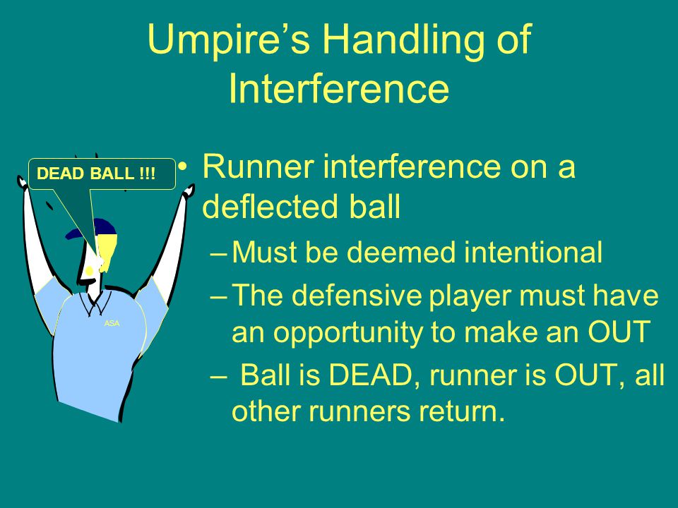 Umpire’s Handling of Interference Runner interference on a deflected ball –Must be deemed intentional –The defensive player must have an opportunity to make an OUT – Ball is DEAD, runner is OUT, all other runners return.