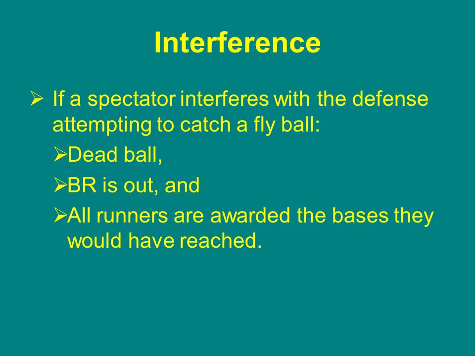 Interference  If a spectator interferes with the defense attempting to catch a fly ball:  Dead ball,  BR is out, and  All runners are awarded the bases they would have reached.