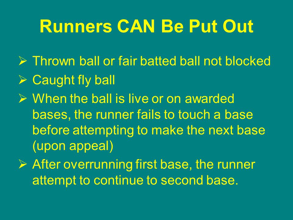 Runners CAN Be Put Out  Thrown ball or fair batted ball not blocked  Caught fly ball  When the ball is live or on awarded bases, the runner fails to touch a base before attempting to make the next base (upon appeal)  After overrunning first base, the runner attempt to continue to second base.