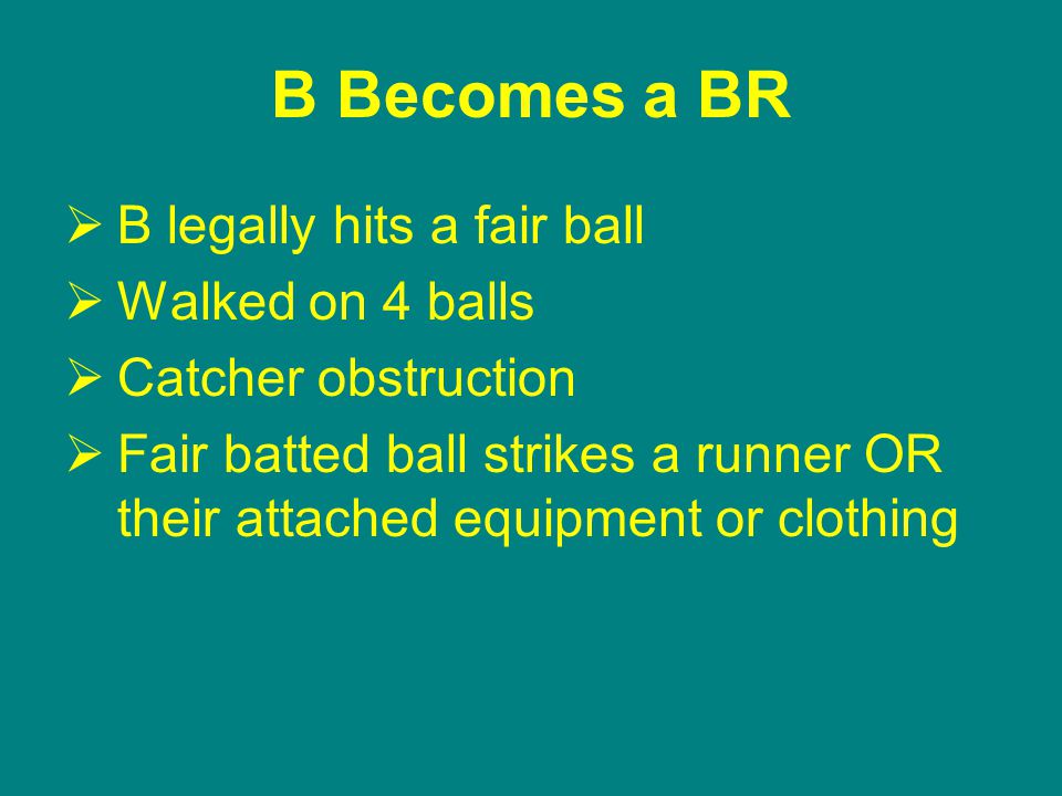 B Becomes a BR  B legally hits a fair ball  Walked on 4 balls  Catcher obstruction  Fair batted ball strikes a runner OR their attached equipment or clothing