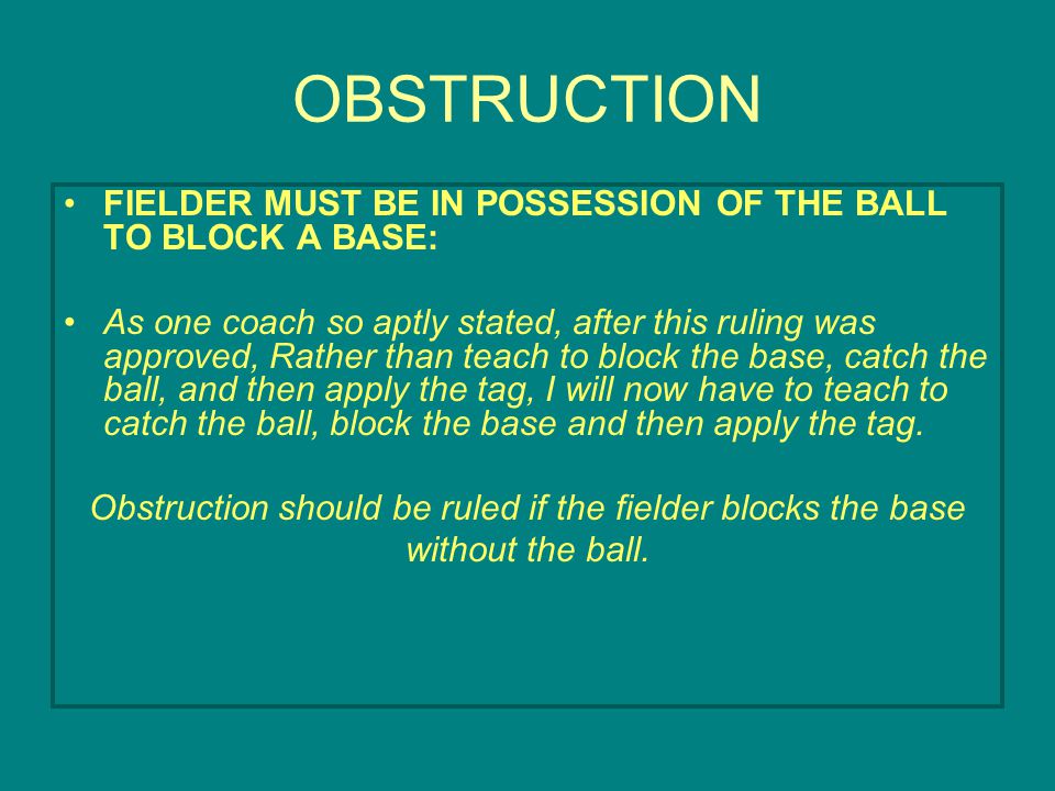 OBSTRUCTION FIELDER MUST BE IN POSSESSION OF THE BALL TO BLOCK A BASE: As one coach so aptly stated, after this ruling was approved, Rather than teach to block the base, catch the ball, and then apply the tag, I will now have to teach to catch the ball, block the base and then apply the tag.