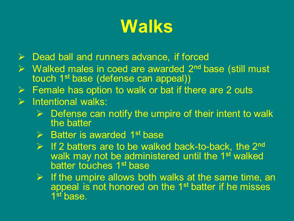 Walks  Dead ball and runners advance, if forced  Walked males in coed are awarded 2 nd base (still must touch 1 st base (defense can appeal))  Female has option to walk or bat if there are 2 outs  Intentional walks:  Defense can notify the umpire of their intent to walk the batter  Batter is awarded 1 st base  If 2 batters are to be walked back-to-back, the 2 nd walk may not be administered until the 1 st walked batter touches 1 st base  If the umpire allows both walks at the same time, an appeal is not honored on the 1 st batter if he misses 1 st base.