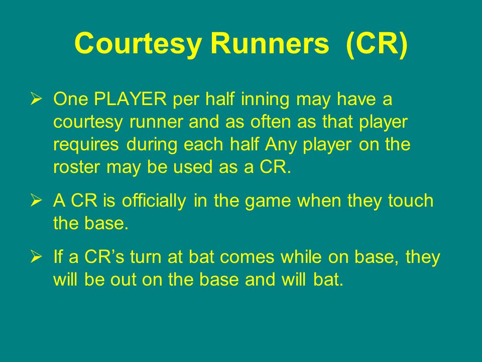 Courtesy Runners (CR)  One PLAYER per half inning may have a courtesy runner and as often as that player requires during each half Any player on the roster may be used as a CR.