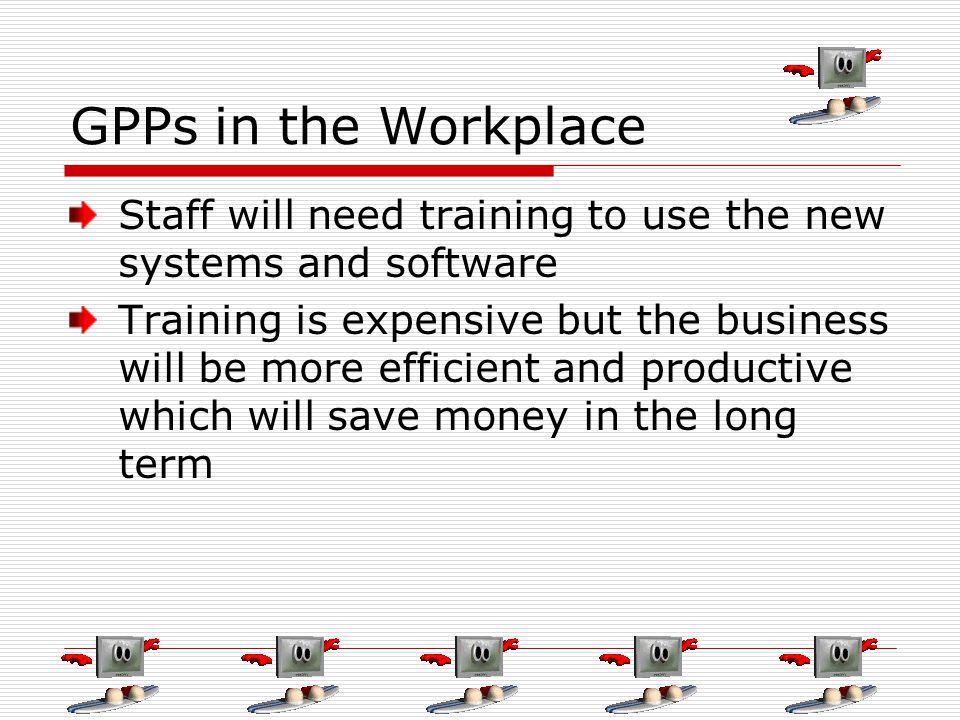 GPPs in the Workplace Staff will need training to use the new systems and software Training is expensive but the business will be more efficient and productive which will save money in the long term