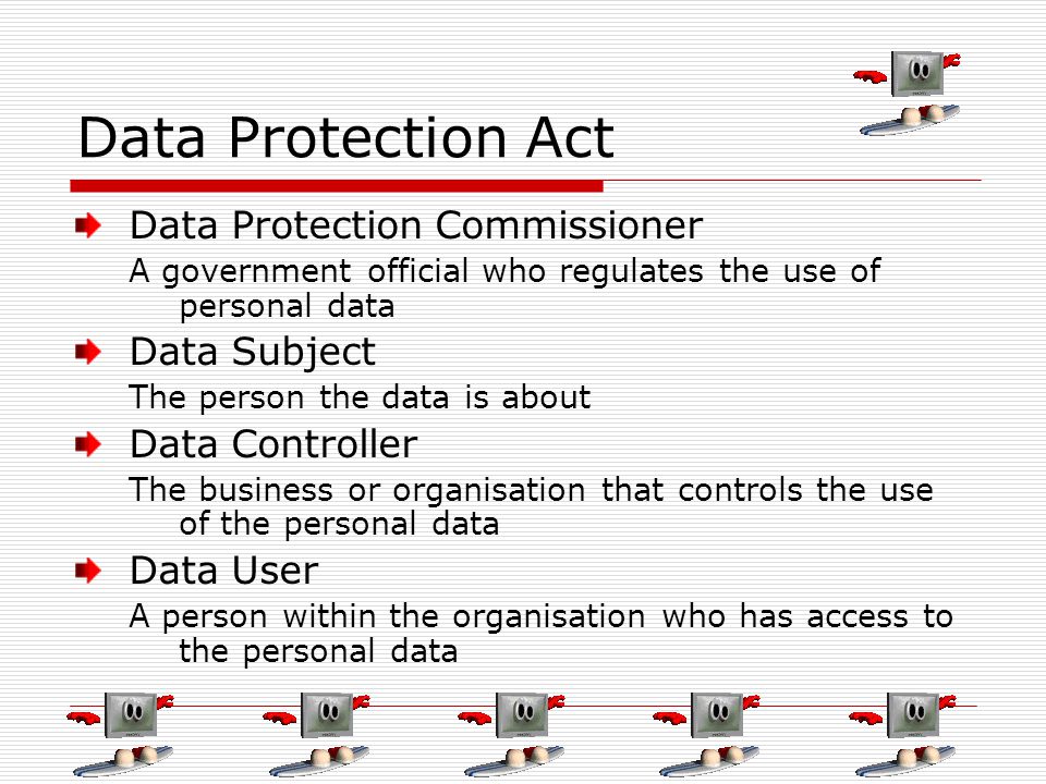 Data Protection Act Data Protection Commissioner A government official who regulates the use of personal data Data Subject The person the data is about Data Controller The business or organisation that controls the use of the personal data Data User A person within the organisation who has access to the personal data