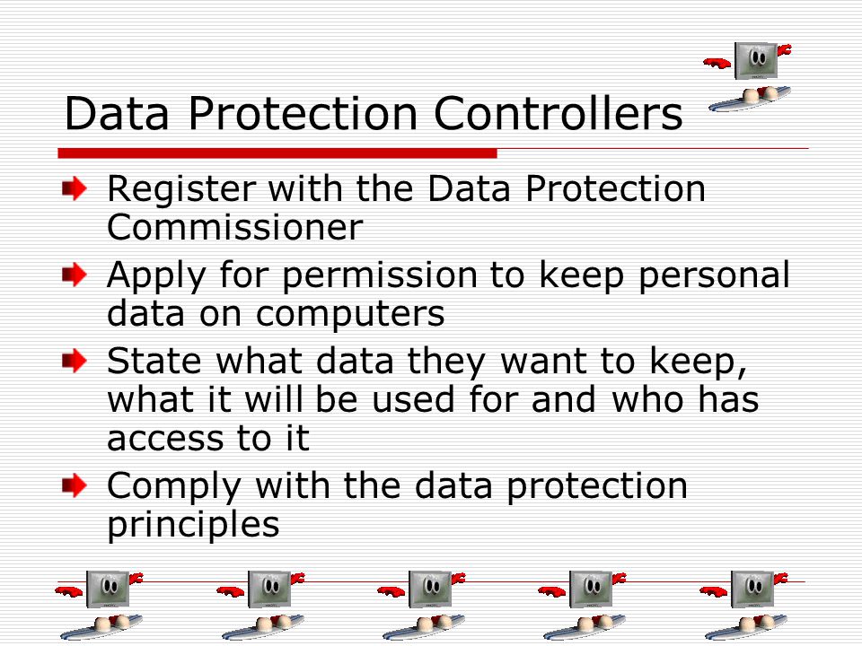 Data Protection Controllers Register with the Data Protection Commissioner Apply for permission to keep personal data on computers State what data they want to keep, what it will be used for and who has access to it Comply with the data protection principles