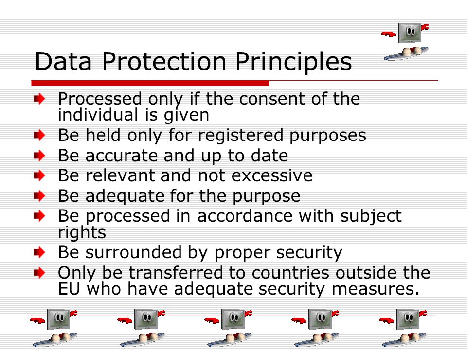 Data Protection Principles Processed only if the consent of the individual is given Be held only for registered purposes Be accurate and up to date Be relevant and not excessive Be adequate for the purpose Be processed in accordance with subject rights Be surrounded by proper security Only be transferred to countries outside the EU who have adequate security measures.