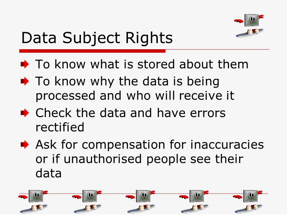 Data Subject Rights To know what is stored about them To know why the data is being processed and who will receive it Check the data and have errors rectified Ask for compensation for inaccuracies or if unauthorised people see their data