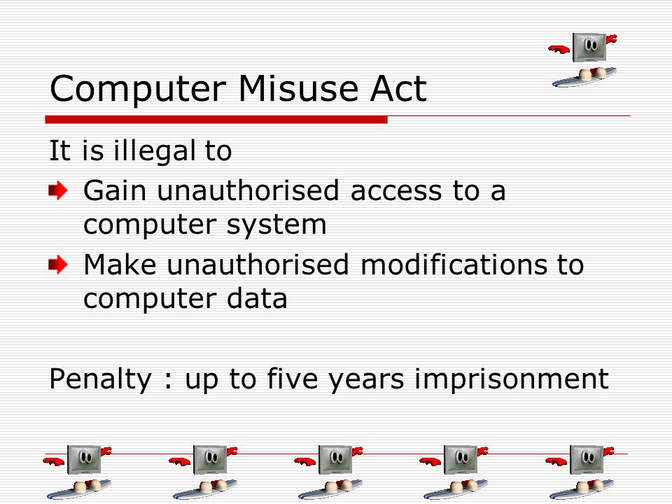 Computer Misuse Act It is illegal to Gain unauthorised access to a computer system Make unauthorised modifications to computer data Penalty : up to five years imprisonment